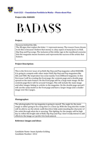 Unit G321 – Foundation Portfolio in Media – Photo-shoot Plan
Candidate Name- Imani Ayimba-Golding
Candidate Number- 1012
Project title: BADA$$
Project:
Project Description:
This is the first ever issue of an RnB, Hip Hop and Pop magazine called BADA$$.
It is going to compete with other major RnB, Hip Hop and Pop magazines like
XXL and VIBE. My inspiration has come mainly from Billboard magazine. In this
first issue I will be creating the front page, the contents page and a double page
spread on the main feature. On the front page will be a large main image. On the
contents page there will be around 4 images. This will include the main image
and other images linking to articles in the magazine. On the double page spread I
will use the same model as the front page and have a larger image and a smaller
image over the 2 pages.
Photographer:
The photographer for my magazine is going to myself. The angle for the main
image is either going to be a long shot or a close up. With the long shot the reader
will be able to see the whole outfit therefore fully understanding the character of
the artist through what she is wearing. This lighting for the images will be high
key to reflect the bright side of RnB, Hip Hop and Pop. I don’t really intend to add
effects to the image as I prefer it to look natural.
Reference images and ideas:
Reasons behind the title.
The $$ signs that replace the letter ‘s’ represent money. The reason I have chosen
to do this is because I believe that money is a key aspect of many lyrics in RnB,
Hip Hop and Pop songs. The inclusion of the dollar sign in the masthead connotes
that the magazine means business and represents the success of the artists that
feature.
 