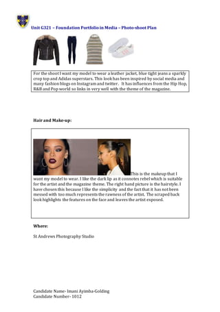 Unit G321 – Foundation Portfolio in Media – Photo-shoot Plan
Candidate Name- Imani Ayimba-Golding
Candidate Number- 1012
For the shoot I want my model to wear a leather jacket, blue tight jeans a sparkly
crop top and Adidas superstars. This look has been inspired by social media and
many fashion blogs on Instagram and twitter. It has influences from the Hip Hop,
R&B and Pop world so links in very well with the theme of the magazine.
Hair and Make-up:
This is the makeup that I
want my model to wear. I like the dark lip as it connotes rebel which is suitable
for the artist and the magazine theme. The right hand picture is the hairstyle. I
have chosen this because I like the simplicity and the fact that it has not been
messed with too much represents the rawness of the artist. The scraped back
look highlights the features on the face and leaves the artist exposed.
Where:
St Andrews Photography Studio
 