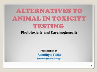 ALTERNATIVES TO
ANIMAL IN TOXICITY
TESTING
Phototoxicity and Carcinogenecity
Presentation by-
Sandhya Talla
M.Pharm (Pharmacology)
1
 