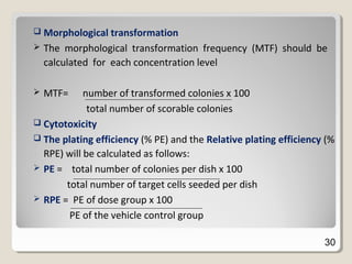  Morphological transformation
 The morphological transformation frequency (MTF) should be
calculated for each concentration level
 MTF= number of transformed colonies x 100
total number of scorable colonies
 Cytotoxicity
 The plating efficiency (% PE) and the Relative plating efficiency (%
RPE) will be calculated as follows:
 PE = total number of colonies per dish x 100
total number of target cells seeded per dish
 RPE = PE of dose group x 100
PE of the vehicle control group
30
 