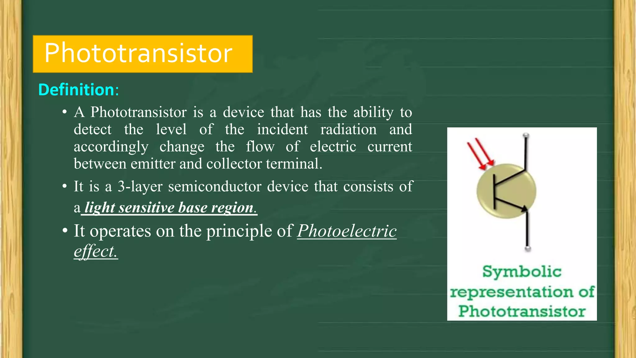 Phototransistor
Definition:
• A Phototransistor is a device that has the ability to
detect the level of the incident radiation and
accordingly change the flow of electric current
between emitter and collector terminal.
• It is a 3-layer semiconductor device that consists of
a light sensitive base region.
• It operates on the principle of Photoelectric
effect.
 