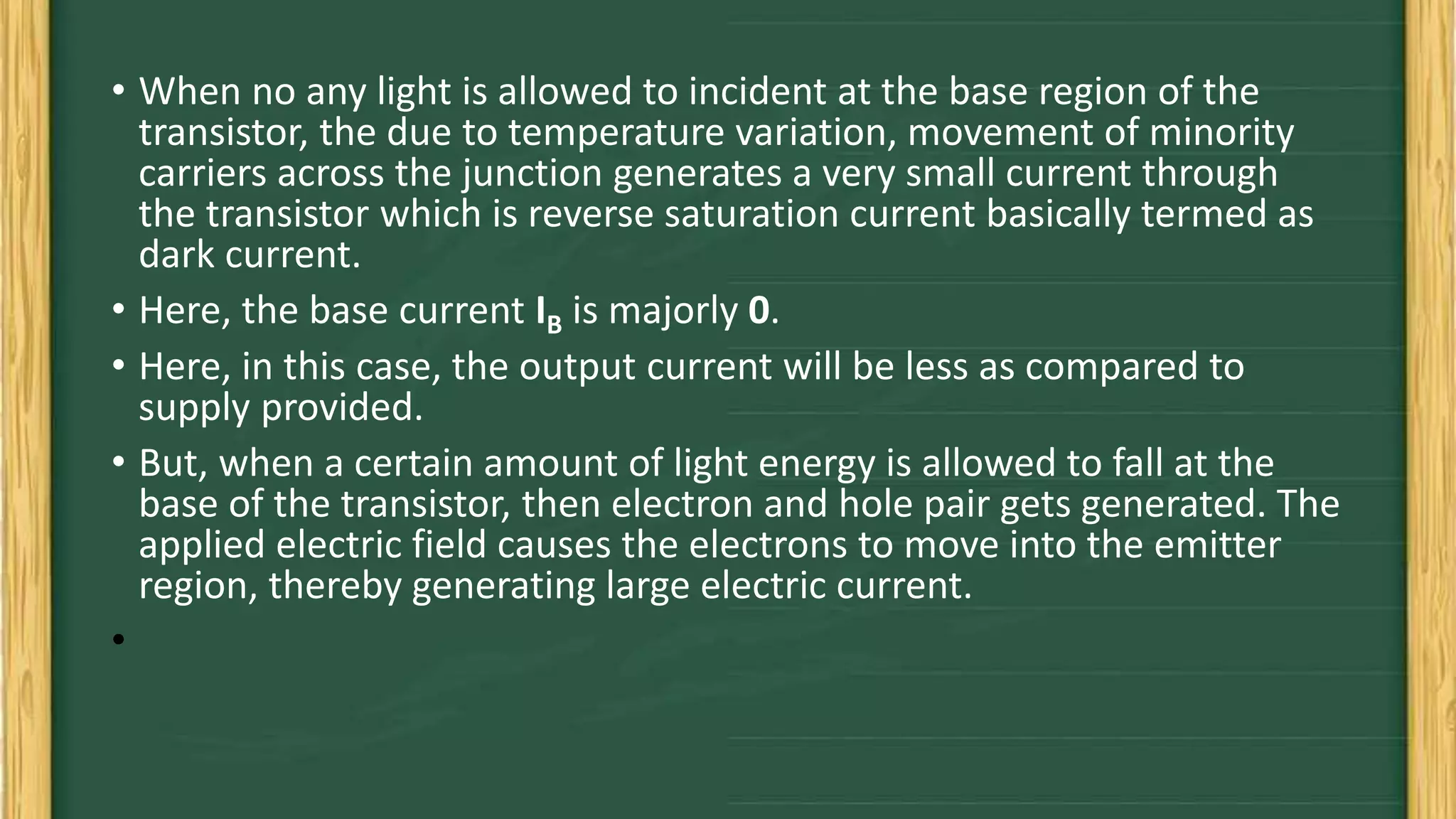 • When no any light is allowed to incident at the base region of the
transistor, the due to temperature variation, movement of minority
carriers across the junction generates a very small current through
the transistor which is reverse saturation current basically termed as
dark current.
• Here, the base current IB is majorly 0.
• Here, in this case, the output current will be less as compared to
supply provided.
• But, when a certain amount of light energy is allowed to fall at the
base of the transistor, then electron and hole pair gets generated. The
applied electric field causes the electrons to move into the emitter
region, thereby generating large electric current.
•
 