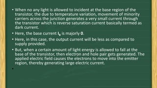 • When no any light is allowed to incident at the base region of the
transistor, the due to temperature variation, movement of minority
carriers across the junction generates a very small current through
the transistor which is reverse saturation current basically termed as
dark current.
• Here, the base current IB is majorly 0.
• Here, in this case, the output current will be less as compared to
supply provided.
• But, when a certain amount of light energy is allowed to fall at the
base of the transistor, then electron and hole pair gets generated. The
applied electric field causes the electrons to move into the emitter
region, thereby generating large electric current.
•
 