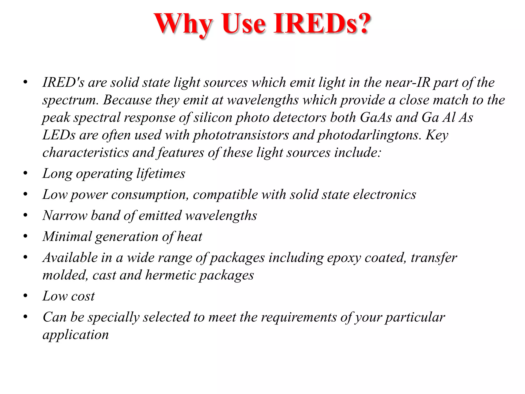 Why Use IREDs?
• IRED's are solid state light sources which emit light in the near-IR part of the
spectrum. Because they emit at wavelengths which provide a close match to the
peak spectral response of silicon photo detectors both GaAs and Ga Al As
LEDs are often used with phototransistors and photodarlingtons. Key
characteristics and features of these light sources include:
• Long operating lifetimes
• Low power consumption, compatible with solid state electronics
• Narrow band of emitted wavelengths
• Minimal generation of heat
• Available in a wide range of packages including epoxy coated, transfer
molded, cast and hermetic packages
• Low cost
• Can be specially selected to meet the requirements of your particular
application

 