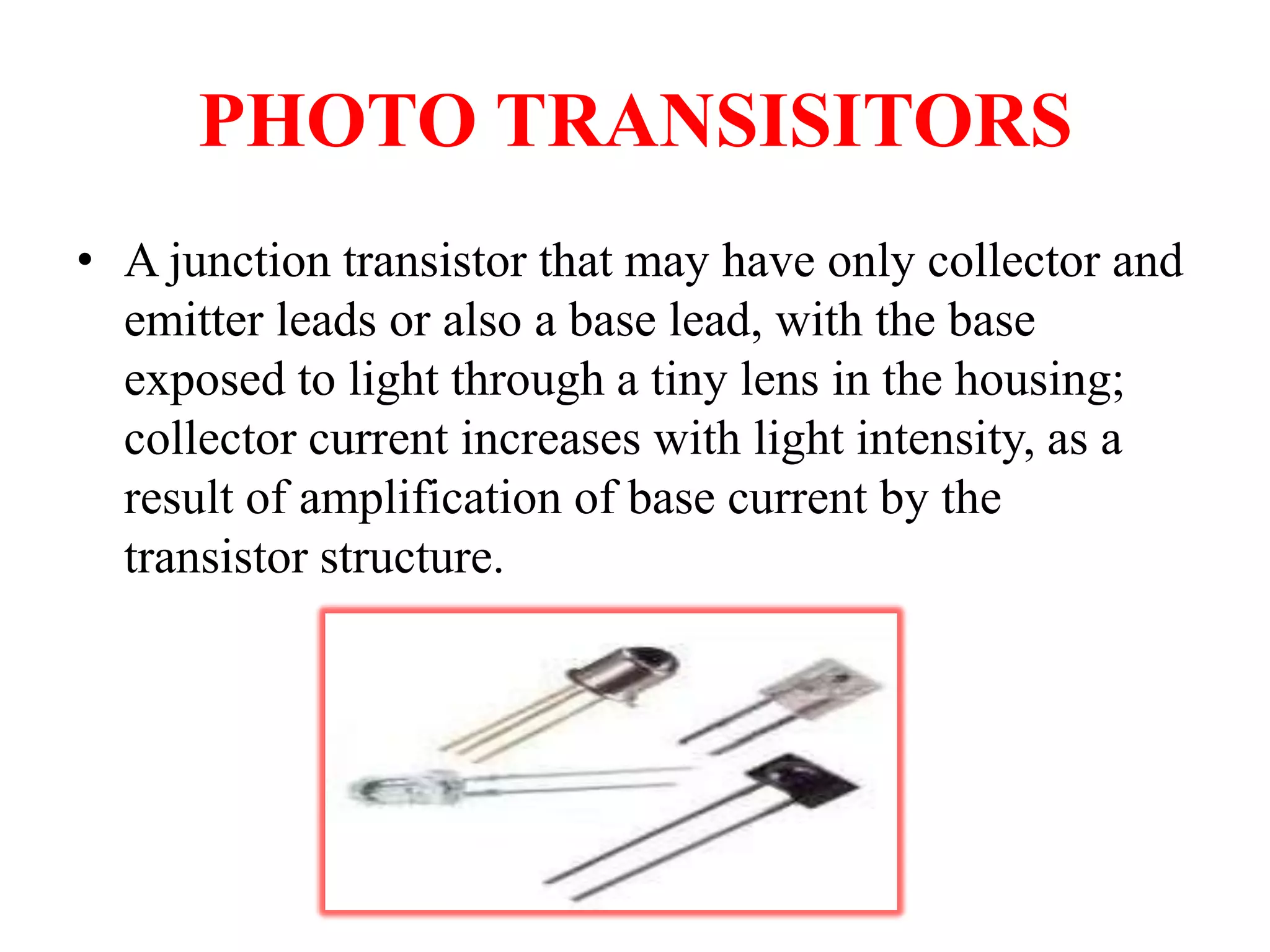 PHOTO TRANSISITORS
• A junction transistor that may have only collector and
emitter leads or also a base lead, with the base
exposed to light through a tiny lens in the housing;
collector current increases with light intensity, as a
result of amplification of base current by the
transistor structure.

 