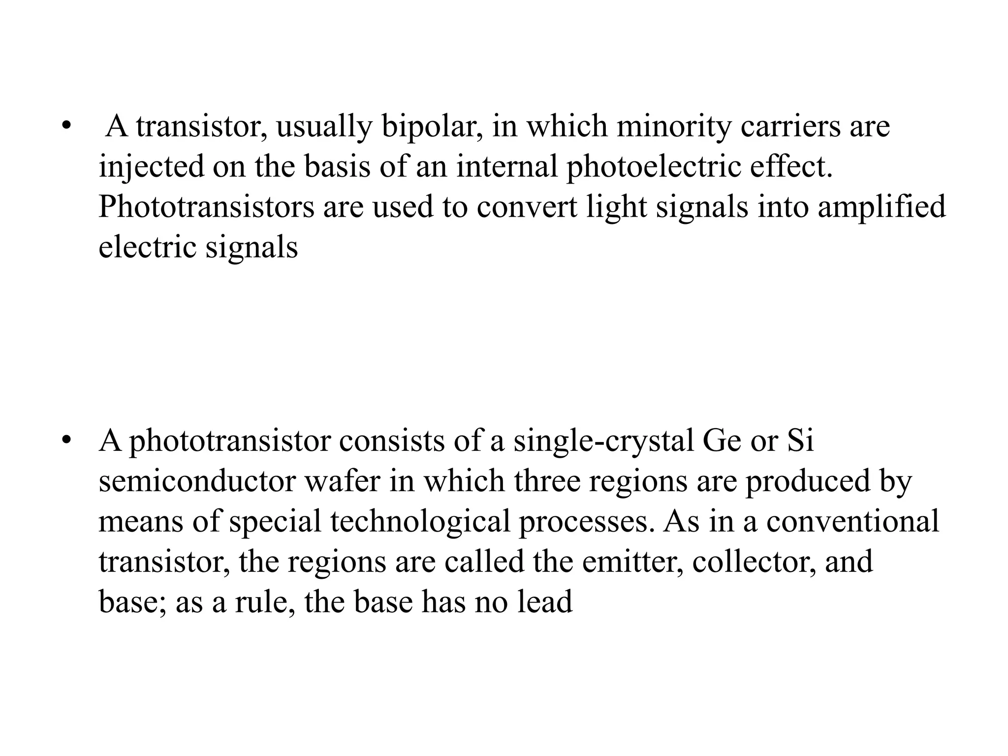 • A transistor, usually bipolar, in which minority carriers are
injected on the basis of an internal photoelectric effect.
Phototransistors are used to convert light signals into amplified
electric signals

• A phototransistor consists of a single-crystal Ge or Si
semiconductor wafer in which three regions are produced by
means of special technological processes. As in a conventional
transistor, the regions are called the emitter, collector, and
base; as a rule, the base has no lead

 