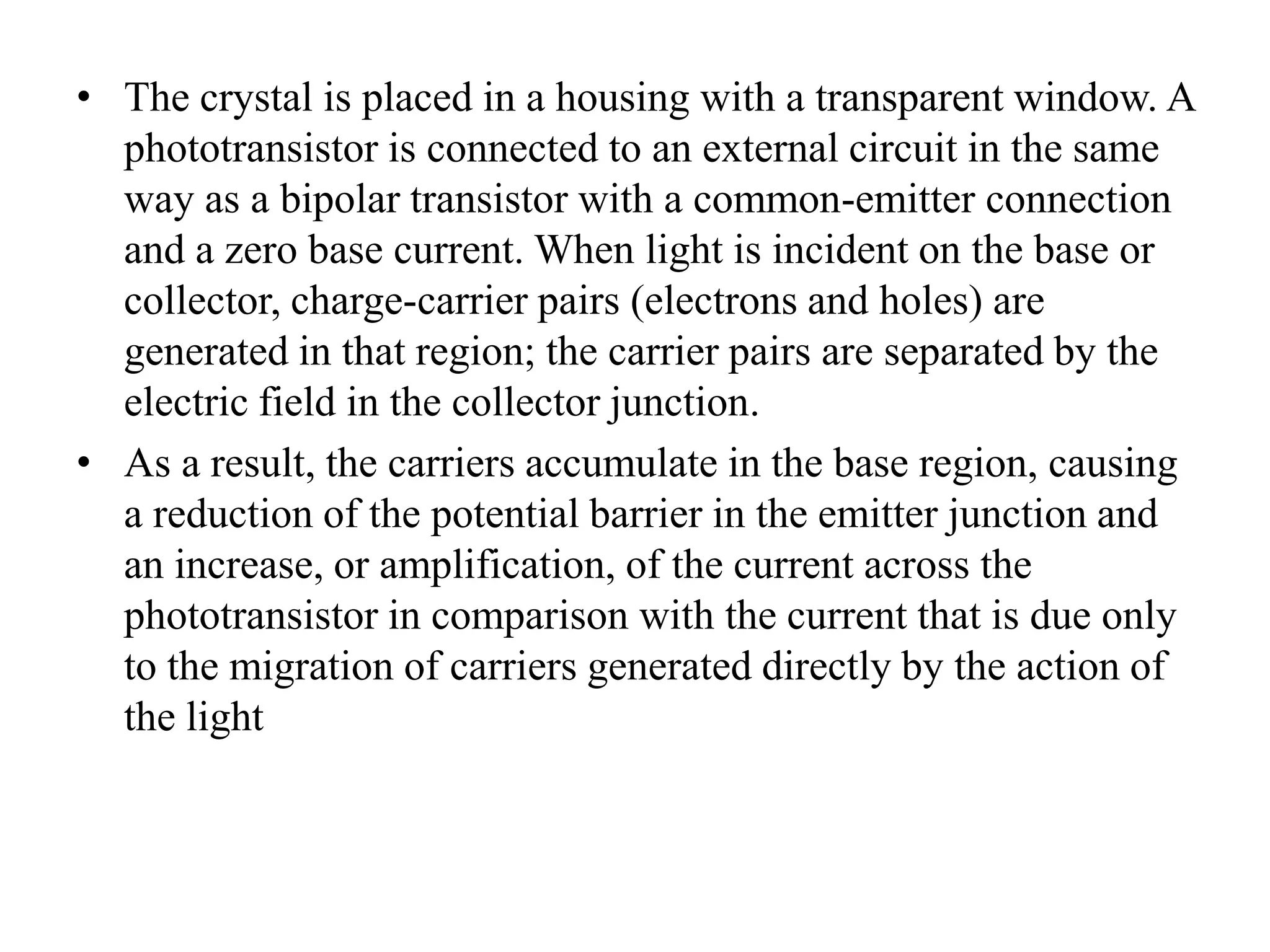• The crystal is placed in a housing with a transparent window. A
phototransistor is connected to an external circuit in the same
way as a bipolar transistor with a common-emitter connection
and a zero base current. When light is incident on the base or
collector, charge-carrier pairs (electrons and holes) are
generated in that region; the carrier pairs are separated by the
electric field in the collector junction.
• As a result, the carriers accumulate in the base region, causing
a reduction of the potential barrier in the emitter junction and
an increase, or amplification, of the current across the
phototransistor in comparison with the current that is due only
to the migration of carriers generated directly by the action of
the light

 
