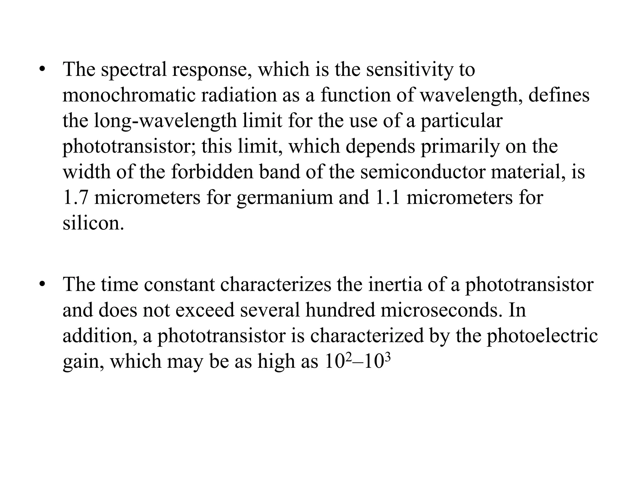 • The spectral response, which is the sensitivity to
monochromatic radiation as a function of wavelength, defines
the long-wavelength limit for the use of a particular
phototransistor; this limit, which depends primarily on the
width of the forbidden band of the semiconductor material, is
1.7 micrometers for germanium and 1.1 micrometers for
silicon.
• The time constant characterizes the inertia of a phototransistor
and does not exceed several hundred microseconds. In
addition, a phototransistor is characterized by the photoelectric
gain, which may be as high as 102–103

 
