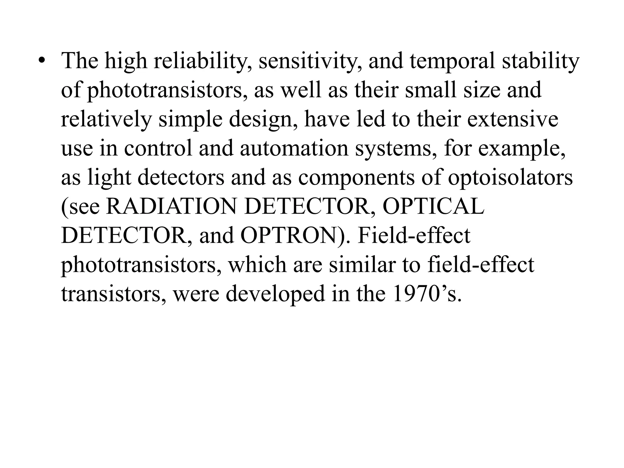 • The high reliability, sensitivity, and temporal stability
of phototransistors, as well as their small size and
relatively simple design, have led to their extensive
use in control and automation systems, for example,
as light detectors and as components of optoisolators
(see RADIATION DETECTOR, OPTICAL
DETECTOR, and OPTRON). Field-effect
phototransistors, which are similar to field-effect
transistors, were developed in the 1970’s.

 