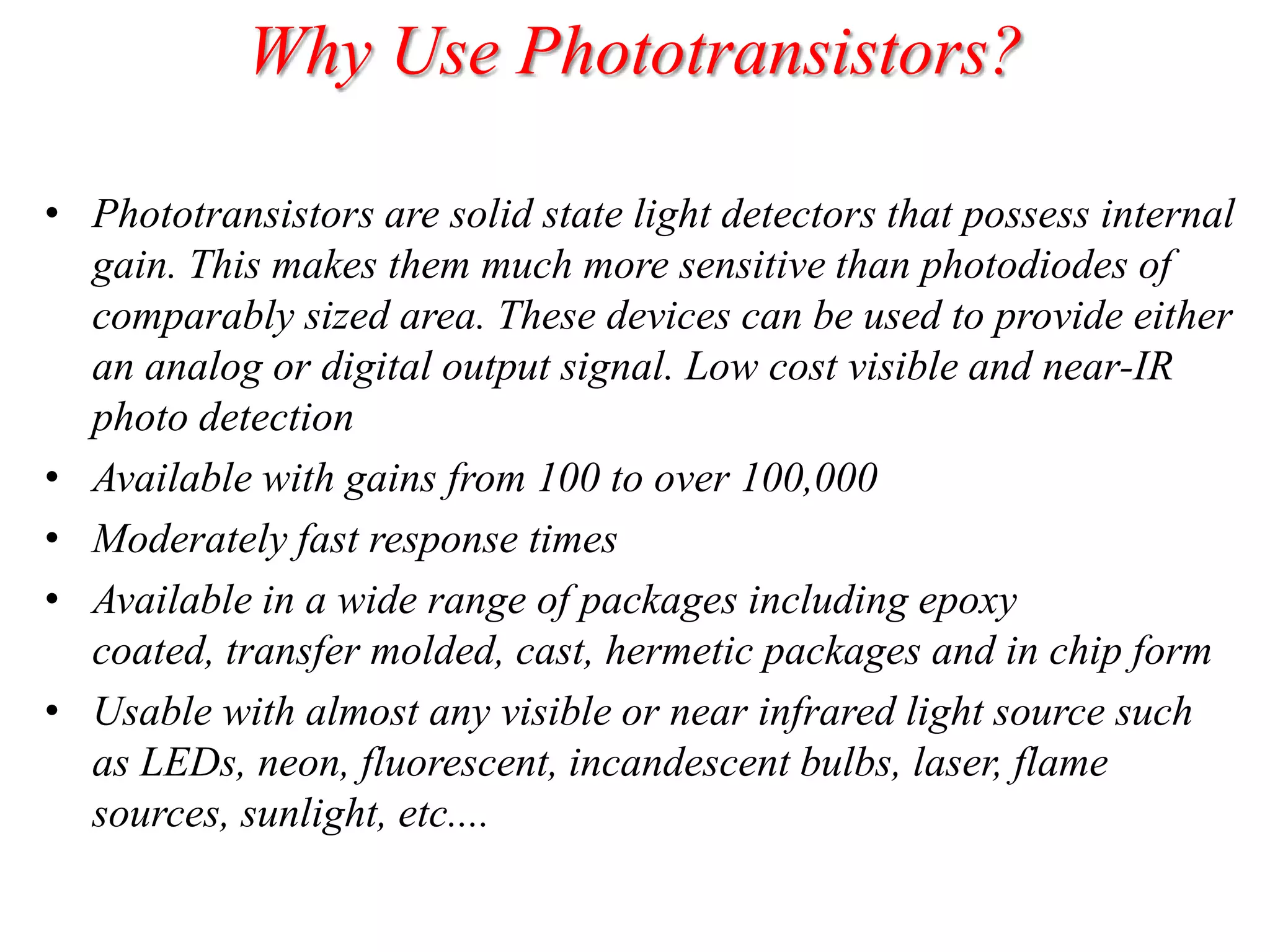 Why Use Phototransistors?
• Phototransistors are solid state light detectors that possess internal
gain. This makes them much more sensitive than photodiodes of
comparably sized area. These devices can be used to provide either
an analog or digital output signal. Low cost visible and near-IR
photo detection
• Available with gains from 100 to over 100,000
• Moderately fast response times
• Available in a wide range of packages including epoxy
coated, transfer molded, cast, hermetic packages and in chip form
• Usable with almost any visible or near infrared light source such
as LEDs, neon, fluorescent, incandescent bulbs, laser, flame
sources, sunlight, etc....

 