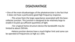 DISADVANTAGE
• One of the main disadvantages of the phototransistor is the fact that
it does not have a particularly good high frequency response.
- This arises from the large capacitance associated with the base-
collector junction. This junction is designed to be relatively large to
enable it to pick up sufficient quantities of light.
- For a typical homo-structure device the bandwidth may be
limited to about 250 kHz.
-Hetero-junction devices have a much higher limit and some can
be operated at frequencies as high as 1 GHz.
 