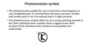 Phototransistor symbol
• The phototransistor symbol for use in electronic circuit diagrams is
very straightforward. It is formed from the basic transistor symbol
with arrows point in to it to indicate that it is light sensitive.
• The phototransistor symbol often has two arrows pointing towards it,
but other phototransistor symbols show a jagged arrow. Both
versions of the phototransistor symbol are acceptable and
understood.
 