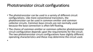 Phototransistor circuit configurations
• The phototransistor can be used in a variety of different circuit
configurations. Like more conventional transistors, the
phototransistor can be used in common emitter and common
collector circuits. Common base circuits are not normally used
because the base connection is often left floating.
• The choice of common emitter or common collector phototransistor
circuit configuration depends upon the requirements for the circuit.
The two phototransistor circuit configurations have slightly different
operating characteristics and these may determine the circuit used.
•
 