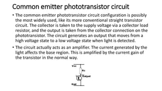 Common emitter phototransistor circuit
• The common emitter phototransistor circuit configuration is possibly
the most widely used, like its more conventional straight transistor
circuit. The collector is taken to the supply voltage via a collector load
resistor, and the output is taken from the collector connection on the
phototransistor. The circuit generates an output that moves from a
high voltage state to a low voltage state when light is detected.
• The circuit actually acts as an amplifier. The current generated by the
light affects the base region. This is amplified by the current gain of
the transistor in the normal way.
 