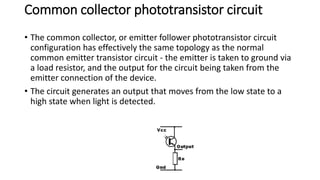 Common collector phototransistor circuit
• The common collector, or emitter follower phototransistor circuit
configuration has effectively the same topology as the normal
common emitter transistor circuit - the emitter is taken to ground via
a load resistor, and the output for the circuit being taken from the
emitter connection of the device.
• The circuit generates an output that moves from the low state to a
high state when light is detected.
 