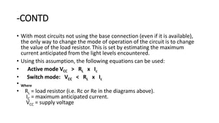 -CONTD
• With most circuits not using the base connection (even if it is available),
the only way to change the mode of operation of the circuit is to change
the value of the load resistor. This is set by estimating the maximum
current anticipated from the light levels encountered.
• Using this assumption, the following equations can be used:
• Active mode VCC > RL x Ic
• Switch mode: VCC < RL x Ic
• Where
• RL = load resistor (i.e. Rc or Re in the diagrams above).
IC = maximum anticipated current.
VCC = supply voltage
 