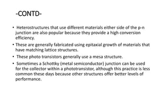 -CONTD-
• Heterostructures that use different materials either side of the p-n
junction are also popular because they provide a high conversion
efficiency.
• These are generally fabricated using epitaxial growth of materials that
have matching lattice structures.
• These photo transistors generally use a mesa structure.
• Sometimes a Schottky (metal semiconductor) junction can be used
for the collector within a phototransistor, although this practice is less
common these days because other structures offer better levels of
performance.
 