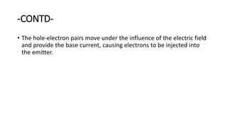 -CONTD-
• The hole-electron pairs move under the influence of the electric field
and provide the base current, causing electrons to be injected into
the emitter.
 