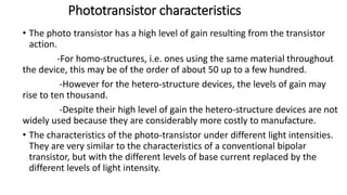 Phototransistor characteristics
• The photo transistor has a high level of gain resulting from the transistor
action.
-For homo-structures, i.e. ones using the same material throughout
the device, this may be of the order of about 50 up to a few hundred.
-However for the hetero-structure devices, the levels of gain may
rise to ten thousand.
-Despite their high level of gain the hetero-structure devices are not
widely used because they are considerably more costly to manufacture.
• The characteristics of the photo-transistor under different light intensities.
They are very similar to the characteristics of a conventional bipolar
transistor, but with the different levels of base current replaced by the
different levels of light intensity.
 