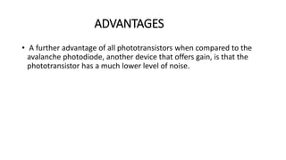 ADVANTAGES
• A further advantage of all phototransistors when compared to the
avalanche photodiode, another device that offers gain, is that the
phototransistor has a much lower level of noise.
 