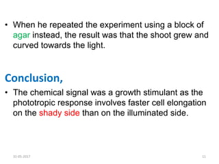 • When he repeated the experiment using a block of
agar instead, the result was that the shoot grew and
curved towards the light.
Conclusion,
• The chemical signal was a growth stimulant as the
phototropic response involves faster cell elongation
on the shady side than on the illuminated side.
31-05-2017 11
 