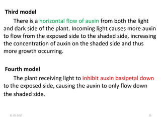 Third model
There is a horizontal flow of auxin from both the light
and dark side of the plant. Incoming light causes more auxin
to flow from the exposed side to the shaded side, increasing
the concentration of auxin on the shaded side and thus
more growth occurring.
Fourth model
The plant receiving light to inhibit auxin basipetal down
to the exposed side, causing the auxin to only flow down
the shaded side.
31-05-2017 23
 