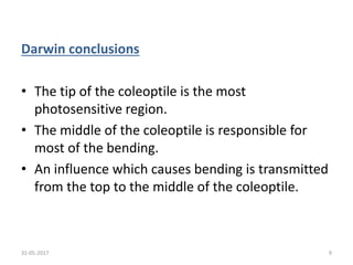 Darwin conclusions
• The tip of the coleoptile is the most
photosensitive region.
• The middle of the coleoptile is responsible for
most of the bending.
• An influence which causes bending is transmitted
from the top to the middle of the coleoptile.
31-05-2017 9
 