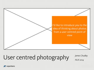I’d like to introduce you to the 
idea of thinking about photos 
from a user centred point of 
James Chudley User centred photography NUX 2014 
@chudders 
view 
 