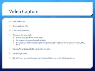 Video Capture
 USE ATRIPOD
 Check audio levels.
 Check white balance.
 Compose the shot well.
 Similar considerations as still shots
 No poles sticking out of people’s heads
 Give appropriate frame spacing for things like displaying lower thirds (person’s name, title,
etc.).
 Have sufficient space before and after the clip.
 Get enough b-roll.
 But don’t get so much footage that it overwhelms you in the editing process.
 