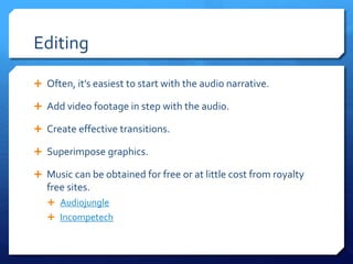 Editing
 Often, it’s easiest to start with the audio narrative.
 Add video footage in step with the audio.
 Create effective transitions.
 Superimpose graphics.
 Music can be obtained for free or at little cost from royalty
free sites.
 Audiojungle
 Incompetech
 