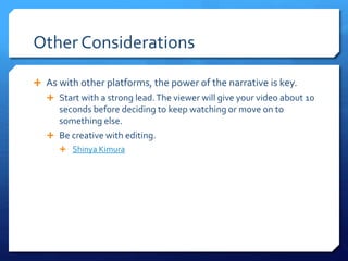 Other Considerations
 As with other platforms, the power of the narrative is key.
 Start with a strong lead.The viewer will give your video about 10
seconds before deciding to keep watching or move on to
something else.
 Be creative with editing.
 Shinya Kimura
 