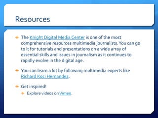 Resources
 The Knight Digital Media Center is one of the most
comprehensive resources multimedia journalists.You can go
to it for tutorials and presentations on a wide array of
essential skills and issues in journalism as it continues to
rapidly evolve in the digital age.
 You can learn a lot by following multimedia experts like
Richard Koci Hernandez.
 Get inspired!
 Explore videos onVimeo.
 