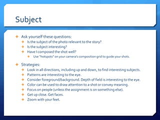 Subject
 Ask yourself these questions:
 Is the subject of the photo relevant to the story?
 Is the subject interesting?
 Have I composed the shot well?
 Use “hotspots” on your camera’s composition grid to guide your shots.
 Strategies:
 Look in all directions, including up and down, to find interesting subjects.
 Patterns are interesting to the eye.
 Consider foreground/background. Depth of field is interesting to the eye.
 Color can be used to draw attention to a shot or convey meaning.
 Focus on people (unless the assignment is on something else).
 Get up close. Get faces.
 Zoom with your feet.
 