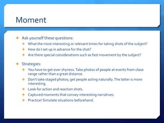 Moment
 Ask yourself these questions:
 What the most interesting or relevant times for taking shots of the subject?
 How do I set up in advance for the shot?
 Are there special considerations such as fast movement by the subject?
 Strategies:
 You have to get over shyness.Take photos of people at events from close
range rather than a great distance.
 Don’t take staged photos; get people acting naturally.The latter is more
interesting.
 Look for action and reaction shots.
 Captured moments that convey interesting narratives.
 Practice! Simulate situations beforehand.
 