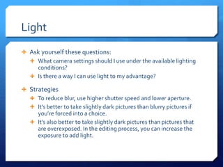 Light
 Ask yourself these questions:
 What camera settings should I use under the available lighting
conditions?
 Is there a way I can use light to my advantage?
 Strategies
 To reduce blur, use higher shutter speed and lower aperture.
 It’s better to take slightly dark pictures than blurry pictures if
you’re forced into a choice.
 It’s also better to take slightly dark pictures than pictures that
are overexposed. In the editing process, you can increase the
exposure to add light.
 