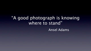 “A good photograph is knowing
       where to stand”
               Ansel Adams
 