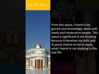 HCT Journey
My TP Place
Technologies
Social Life
From this space, I learnt a lot,
gained new knowledge, deals with
lovely and corporative people. This
space is significant in my studying
because it develops my skills and
its great chance to me to apply,
what I learnt in my studying in the
real life.
 