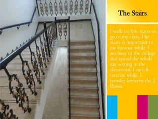 I walk on this stairs to
go to my class.The
stairs is important to
me because while, I
am busy in the college
and spend the whole
day setting in the
classroom, I can do
exercise while, I
transfer between the 2
floors.
The Stairs
 