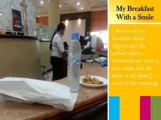 I always eat my
breakfast from
Appela and the
cashier often
welcomed me with a
nice smile and the
smile is all what I
need in the morning.
My Breakfast
With a Smile
 
