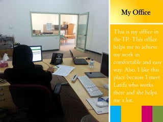 This is my office in
theTP. This office
helps me to achieve
my work in
comfortable and easy
way. Also, I like this
place because I meet
Latifa who works
there and she helps
me a lot.
My Office
 