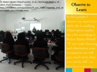 In this picture I
observe my supervisor
while she is teaching.
Observation teaches
me a lot according to
Robert Baden-Powell
“If you make listening
and observation your
occupation you will
gain much more than
you can by talk” (Sir
Robert Baden-Powell quotes).
Observe to
Learn
Sir Robert Baden-Powell quotes. (n.d.). Retrieved January 14,
2013, from thinkexist.:
http://thinkexist.com/quotation/if_you_make_listening_and_ob
servation_your/255586.html
 
