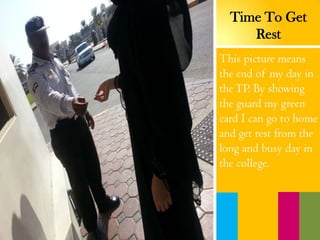 This picture means
the end of my day in
theTP. By showing
the guard my green
card I can go to home
and get rest from the
long and busy day in
the college.
Time To Get
Rest
 