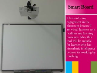 This tool is my
engagement in the
classroom because I
am visual learners so it
facilitate my learning
processes. Also, this
tool will be suitable
for learner who has
kinesthetic intelligence
because it’s working by
touching.
Smart Board
 