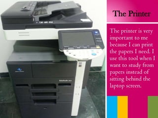 The Printer
The printer is very
important to me
because I can print
the papers I need. I
use this tool when I
want to study from
papers instead of
sitting behind the
laptop screen.
 