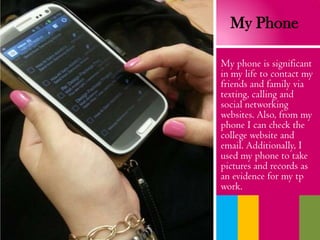 My Phone
My phone is significant
in my life to contact my
friends and family via
texting, calling and
social networking
websites. Also, from my
phone I can check the
college website and
email. Additionally, I
used my phone to take
pictures and records as
an evidence for my tp
work.
 