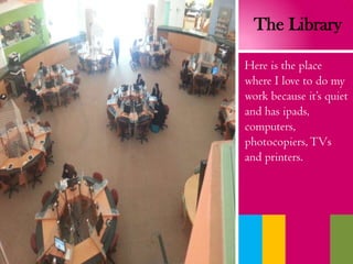 The Library
Here is the place
where I love to do my
work because it’s quiet
and has ipads,
computers,
photocopiers,TVs
and printers.
 