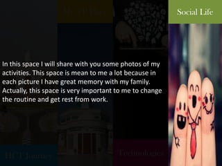 HCT Journey
My TP Place
Technologies
Social Life
In this space I will share with you some photos of my
activities. This space is mean to me a lot because in
each picture I have great memory with my family.
Actually, this space is very important to me to change
the routine and get rest from work.
 