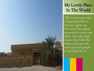 My Lovely Place
In The World
This is my house and
I desperately like it
because I grow up
here and I have great
memories in every tiny
place. Also, the main
reason that I like this
house is because the
most precious people
to my heart live in .
 