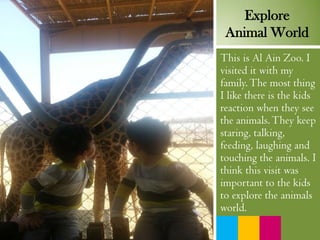 This is Al Ain Zoo. I
visited it with my
family.The most thing
I like there is the kids
reaction when they see
the animals.They keep
staring, talking,
feeding, laughing and
touching the animals. I
think this visit was
important to the kids
to explore the animals
world.
Explore
Animal World
 