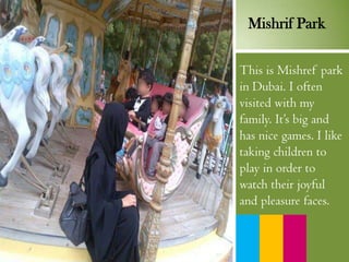 This is Mishref park
in Dubai. I often
visited with my
family. It’s big and
has nice games. I like
taking children to
play in order to
watch their joyful
and pleasure faces.
Mishrif Park
 